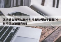 区块链公司可以被中科院收购吗知乎视频[中科院区块链研究所]