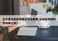 北京最大的区块链公司在哪里[北京区块链科技有限公司]